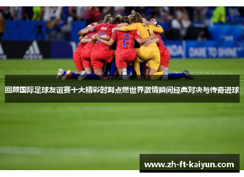 回顾国际足球友谊赛十大精彩时刻点燃世界激情瞬间经典对决与传奇进球