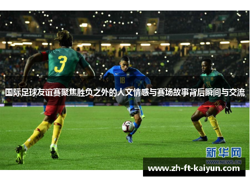 国际足球友谊赛聚焦胜负之外的人文情感与赛场故事背后瞬间与交流