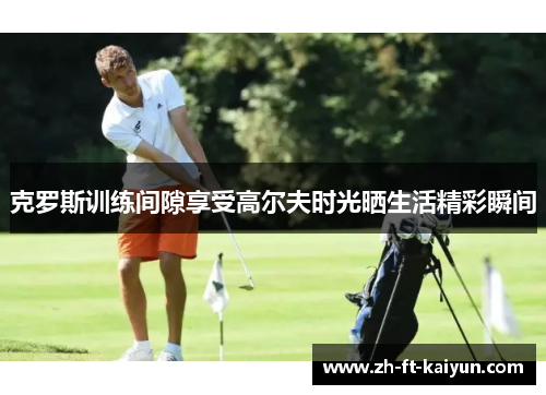克罗斯训练间隙享受高尔夫时光晒生活精彩瞬间 克罗斯训练间隙享受高尔夫时光晒生活精彩瞬间
