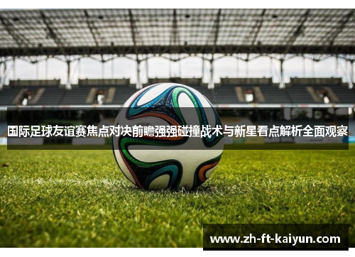 国际足球友谊赛焦点对决前瞻强强碰撞战术与新星看点解析全面观察 国际足球友谊赛焦点对决前瞻强强碰撞战术与新星看点解析全面观察